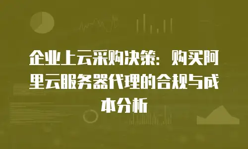 企业上云采购决策：购买阿里云服务器代理的合规与成本分析