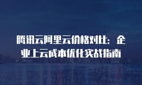 腾讯云阿里云价格对比：企业上云成本优化实战指南