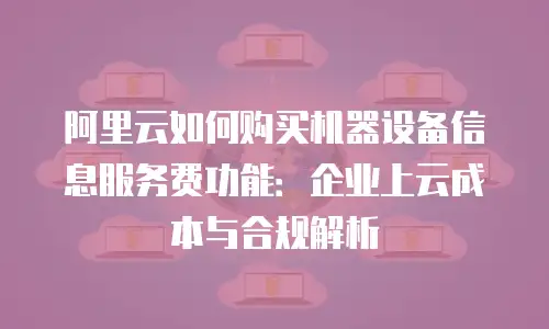 阿里云如何购买机器设备信息服务费功能：企业上云成本与合规解析
