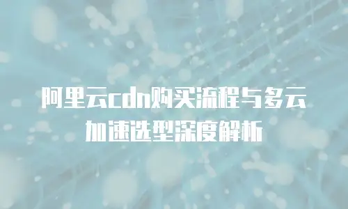 阿里云cdn购买流程与多云加速选型深度解析
