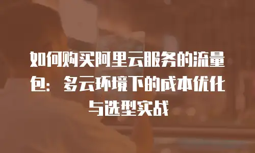 如何购买阿里云服务的流量包：多云环境下的成本优化与选型实战