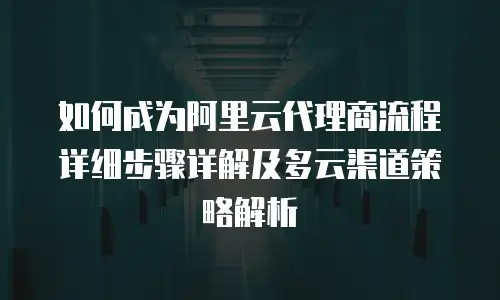 如何成为阿里云代理商流程详细步骤详解及多云渠道策略解析