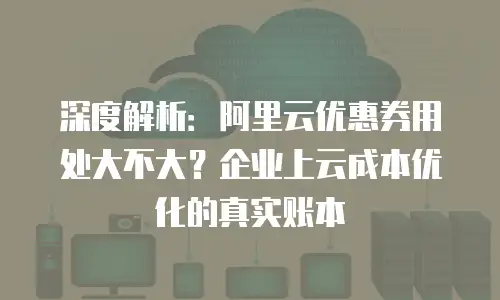 深度解析：阿里云优惠券用处大不大？企业上云成本优化的真实账本