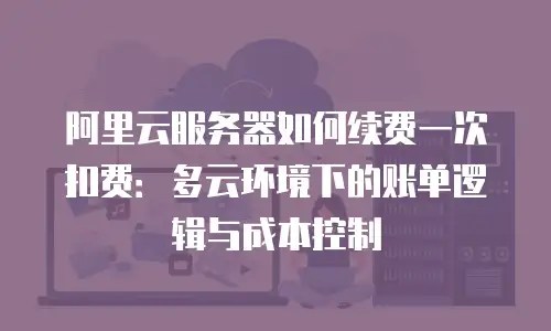 阿里云服务器如何续费一次扣费：多云环境下的账单逻辑与成本控制