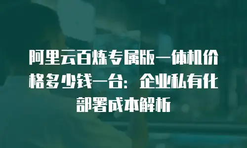 阿里云百炼专属版一体机价格多少钱一台：企业私有化部署成本解析