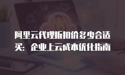 阿里云代理折扣价多少合适买：企业上云成本优化指南