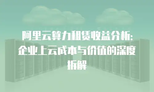 阿里云算力租赁收益分析：企业上云成本与价值的深度拆解