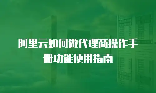 阿里云如何做代理商操作手册功能使用指南