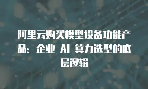 阿里云购买模型设备功能产品：企业 AI 算力选型的底层逻辑