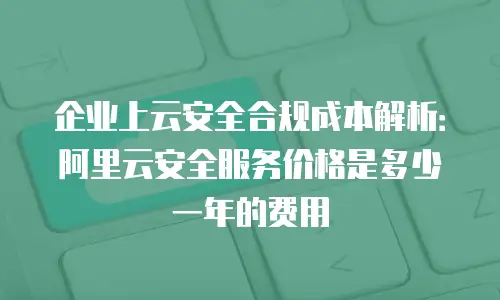 企业上云安全合规成本解析：阿里云安全服务价格是多少一年的费用