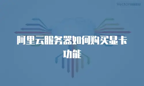 阿里云服务器如何购买显卡功能