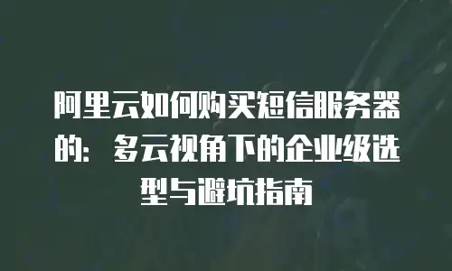 阿里云如何购买短信服务器的：多云视角下的企业级选型与避坑指南
