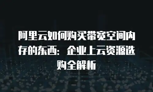 阿里云如何购买带宽空间内存的东西：企业上云资源选购全解析