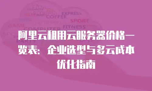 阿里云租用云服务器价格一览表：企业选型与多云成本优化指南