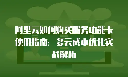 阿里云如何购买服务功能卡使用指南：多云成本优化实战解析