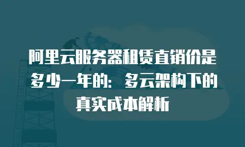 阿里云服务器租赁直销价是多少一年的：多云架构下的真实成本解析