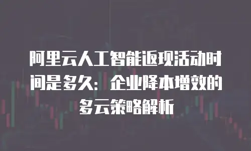 阿里云人工智能返现活动时间是多久：企业降本增效的多云策略解析