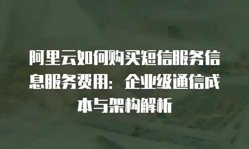 阿里云如何购买短信服务信息服务费用：企业级通信成本与架构解析