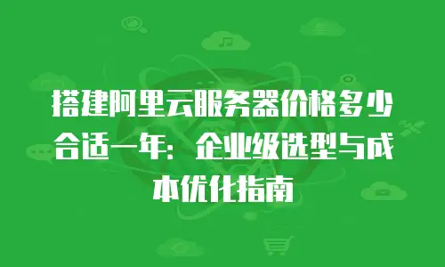 搭建阿里云服务器价格多少合适一年：企业级选型与成本优化指南
