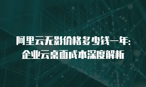 阿里云无影价格多少钱一年：企业云桌面成本深度解析