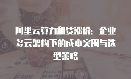 阿里云算力租赁涨价：企业多云架构下的成本突围与选型策略