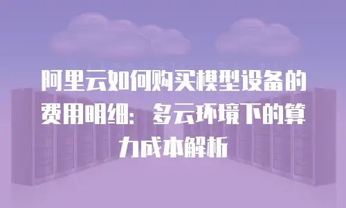 阿里云如何购买模型设备的费用明细：多云环境下的算力成本解析