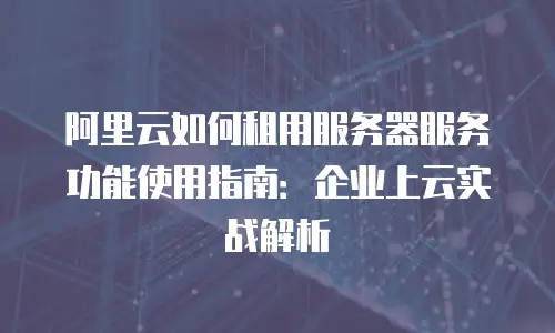 阿里云如何租用服务器服务功能使用指南：企业上云实战解析