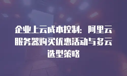 企业上云成本控制：阿里云服务器购买优惠活动与多云选型策略