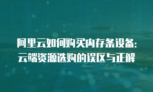 阿里云如何购买内存条设备：云端资源选购的误区与正解
