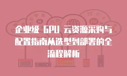 企业级 GPU 云资源采购与配置指南从选型到部署的全流程解析