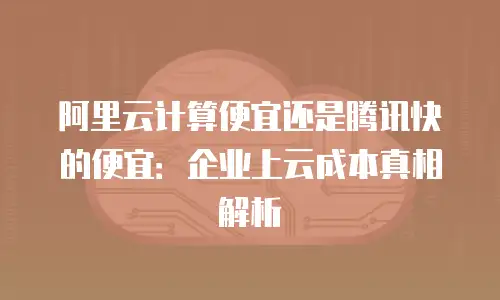 阿里云计算便宜还是腾讯快的便宜：企业上云成本真相解析