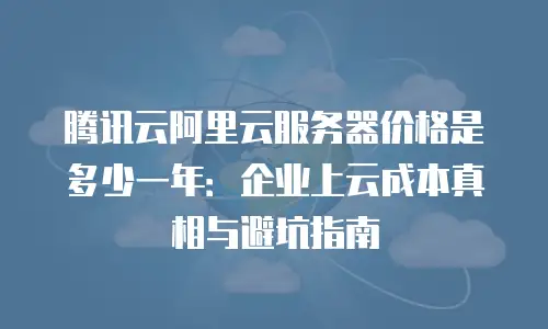 腾讯云阿里云服务器价格是多少一年：企业上云成本真相与避坑指南