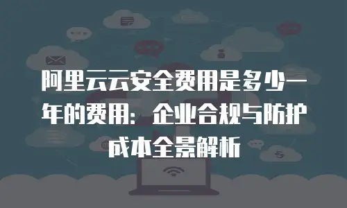 阿里云云安全费用是多少一年的费用：企业合规与防护成本全景解析