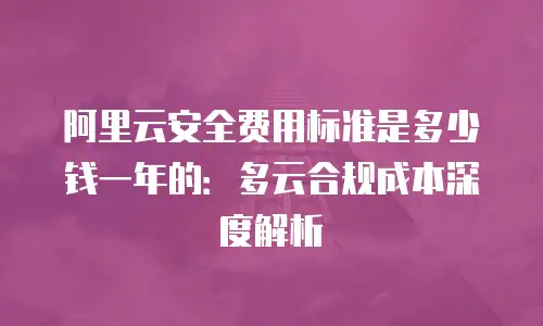 阿里云安全费用标准是多少钱一年的：多云合规成本深度解析