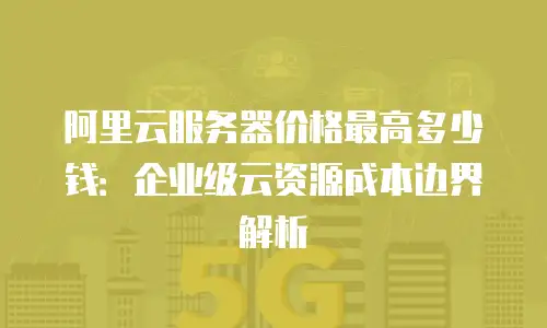 阿里云服务器价格最高多少钱：企业级云资源成本边界解析