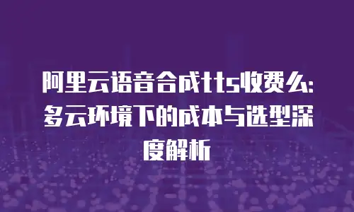 阿里云语音合成tts收费么：多云环境下的成本与选型深度解析