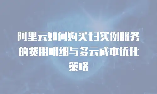 阿里云如何购买t3实例服务的费用明细与多云成本优化策略