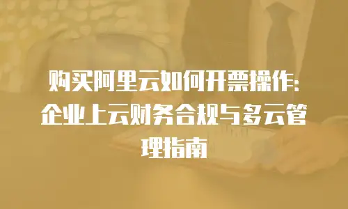 购买阿里云如何开票操作：企业上云财务合规与多云管理指南