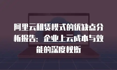 阿里云租赁模式的优缺点分析报告：企业上云成本与效能的深度权衡