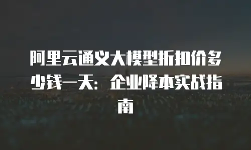 阿里云通义大模型折扣价多少钱一天：企业降本实战指南