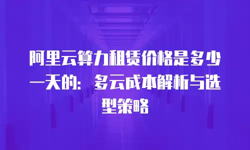 阿里云算力租赁价格是多少一天的：多云成本解析与选型策略