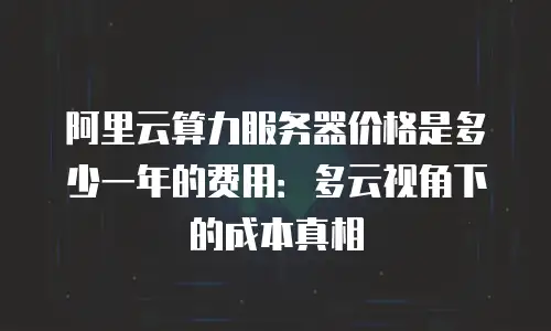 阿里云算力服务器价格是多少一年的费用：多云视角下的成本真相