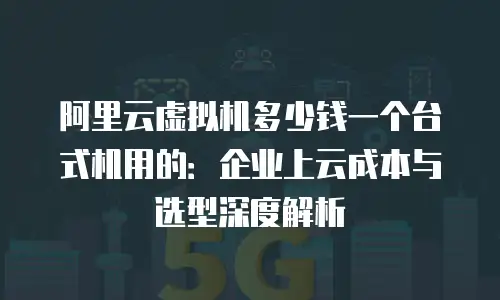 阿里云虚拟机多少钱一个台式机用的：企业上云成本与选型深度解析