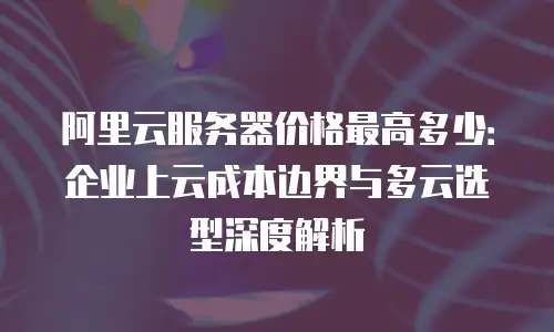 阿里云服务器价格最高多少：企业上云成本边界与多云选型深度解析