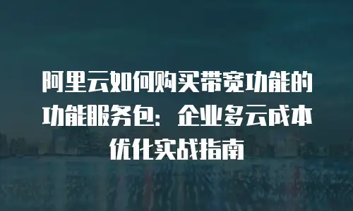 阿里云如何购买带宽功能的功能服务包：企业多云成本优化实战指南