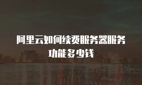 阿里云如何续费服务器服务功能多少钱