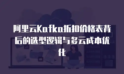 阿里云Kafka折扣价格表背后的选型逻辑与多云成本优化