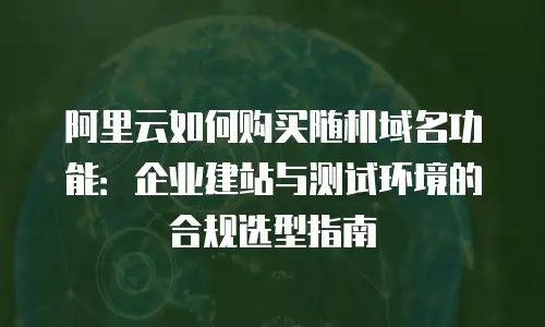 阿里云如何购买随机域名功能：企业建站与测试环境的合规选型指南