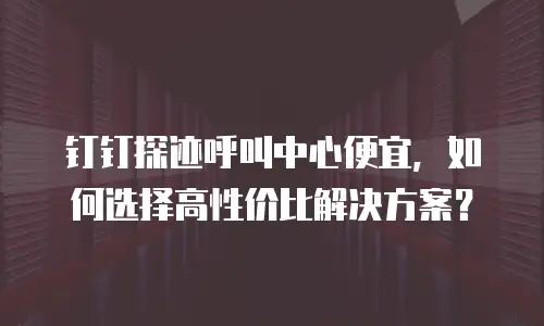 钉钉探迹呼叫中心便宜，如何选择高性价比解决方案？