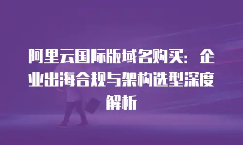 阿里云国际版域名购买：企业出海合规与架构选型深度解析